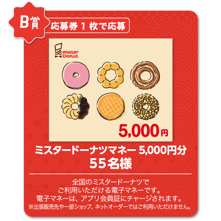 B賞：応募券1枚で応募　ミスタードーナツマネー5,000円分　55名様