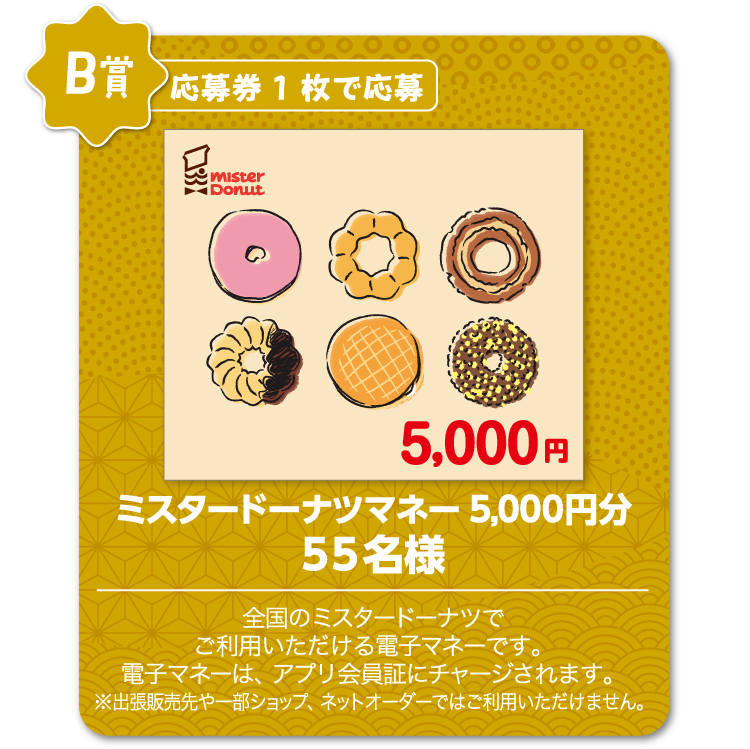 B賞：応募券1枚で応募　ミスタードーナツマネー5,000円分　55名様